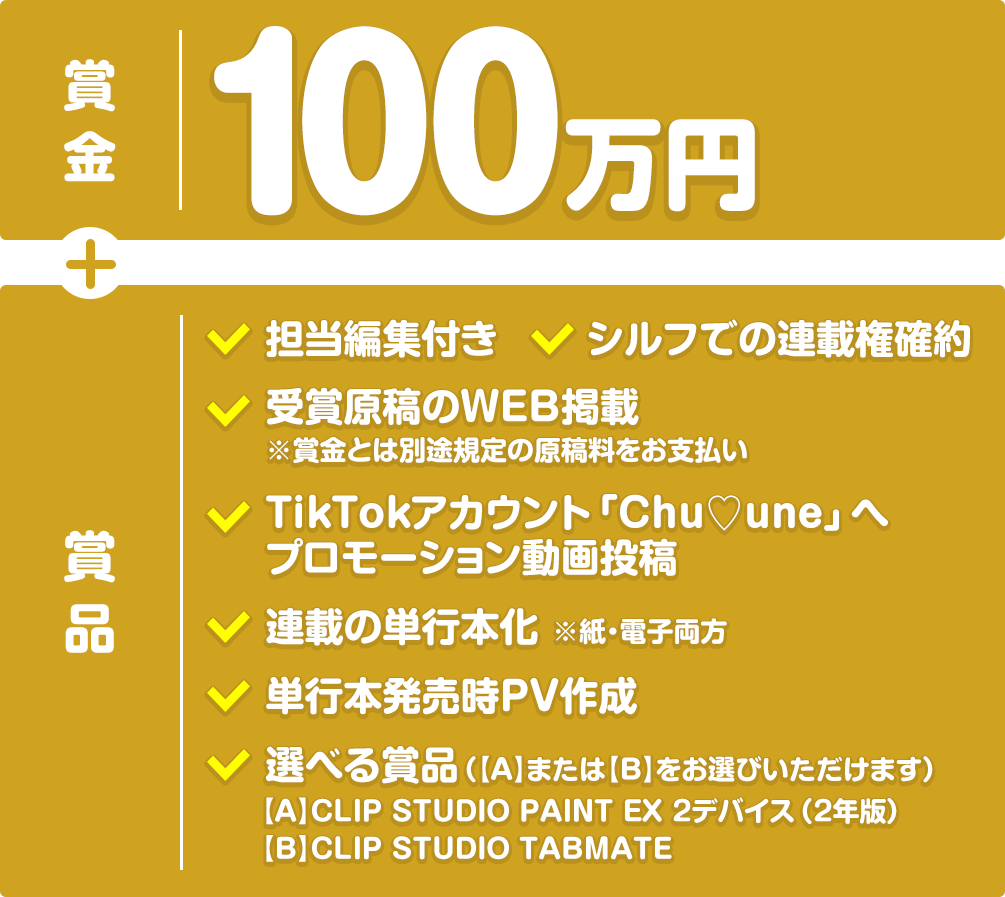 【賞金】50万円+【賞品】担当編集付き、受賞原稿のWEB掲載※賞金とは別途規定の原稿料をお支払い、TikTokアカウント「Chu♡une」へプロモーション動画投稿、シルフでの連載権確約、連載の単行本化※紙・電子両方、単行本発売時PV作成、選べる賞品（【A】CLIP STUDIO PAINT EX 2デバイス（2年版）または【B】CLIP STUDIO TABMATEをお選びいただけます）