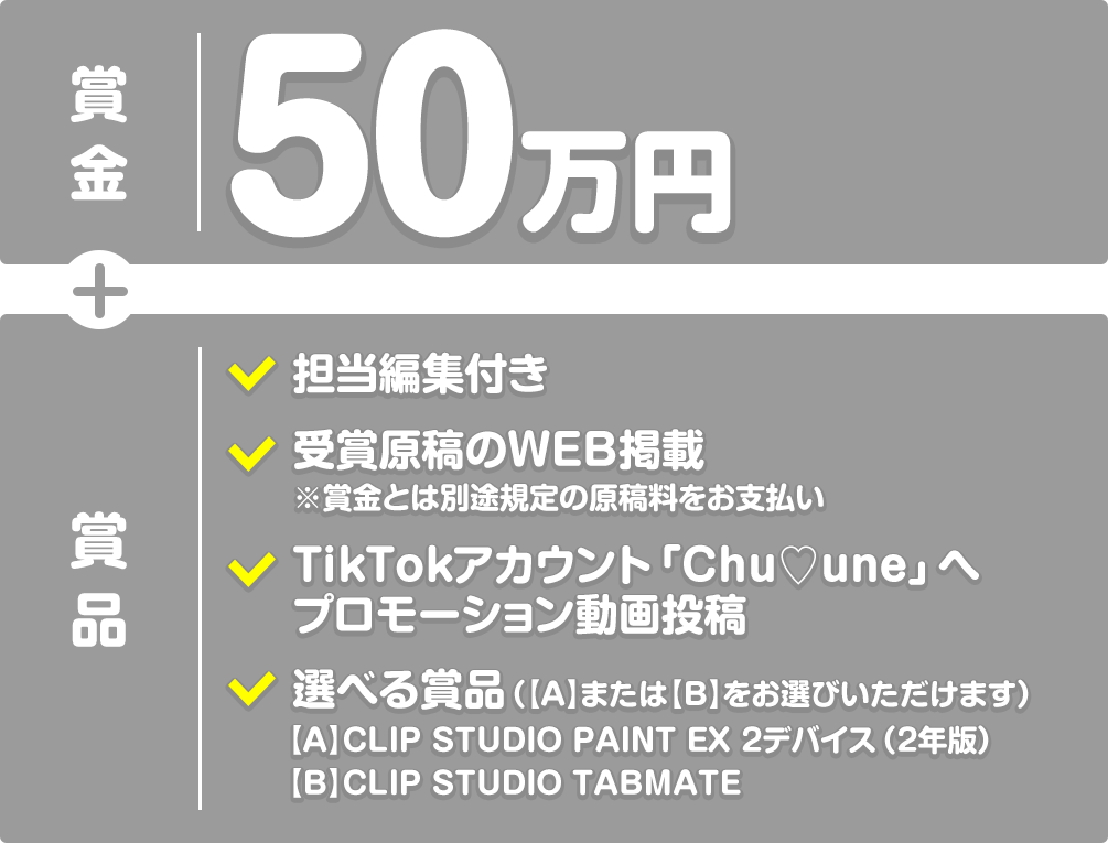 【賞金】50万円+【賞品】担当編集付き、受賞原稿のWEB掲載※賞金とは別途規定の原稿料をお支払い、TikTokアカウント「Chu♡une」へプロモーション動画投稿、選べる賞品（【A】CLIP STUDIO PAINT EX 2デバイス（2年版）または【B】CLIP STUDIO TABMATEをお選びいただけます）